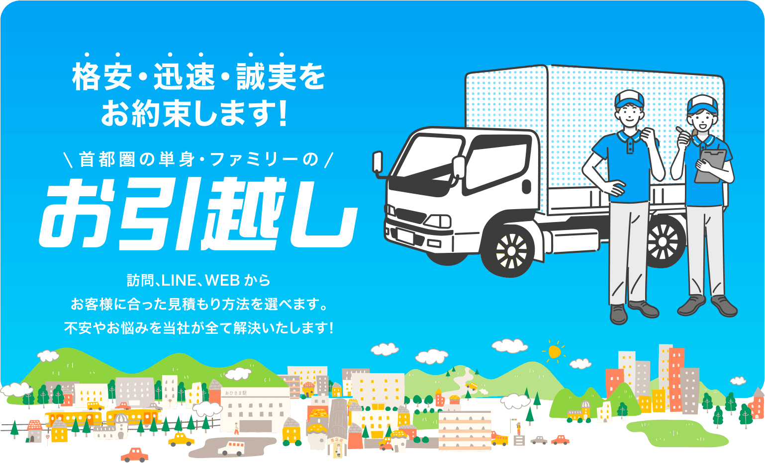 格安・迅速・誠実をお約束します！ 首都圏の単身・ファミリーのお引越し 訪問、LINE、WEBからお客様に合った見積もり方法を選べます。不安やお悩みを当社が全て解決いたします!
